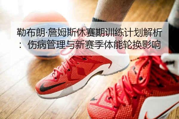 勒布朗·詹姆斯休赛期训练计划解析：伤病管理与新赛季体能轮换影响