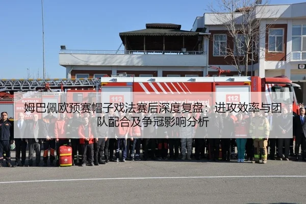 姆巴佩欧预赛帽子戏法赛后深度复盘：进攻效率与团队配合及争冠影响分析